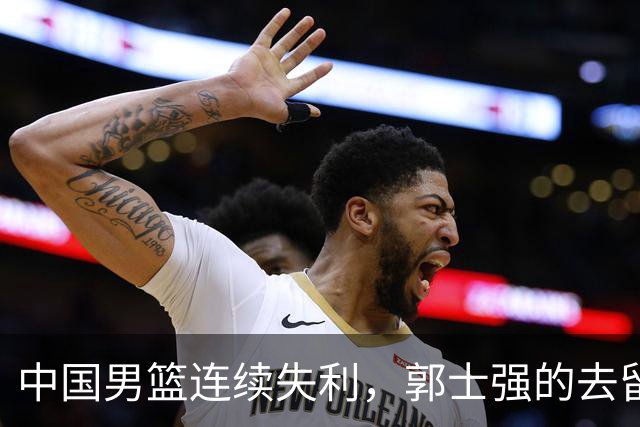 中国男篮连续失利，郭士强的去留引发热议