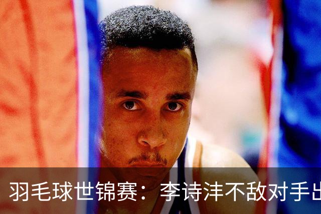 羽毛球世锦赛：李诗沣不敌对手出局 王祉怡晋级陈雨菲遭淘汰
